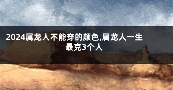 2024属龙人不能穿的颜色,属龙人一生最克3个人