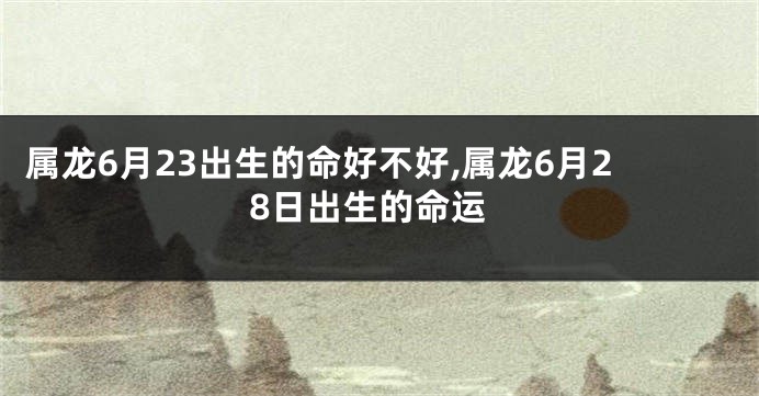属龙6月23出生的命好不好,属龙6月28日出生的命运