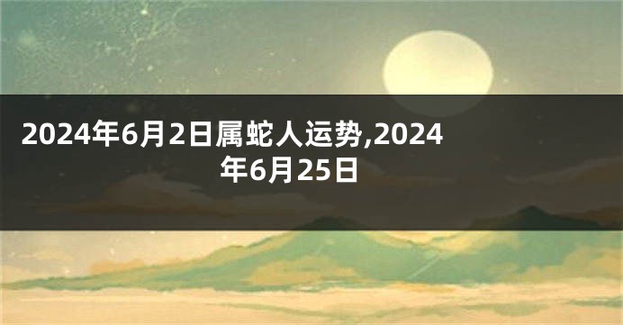 2024年6月2日属蛇人运势,2024年6月25日