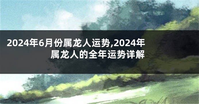 2024年6月份属龙人运势,2024年属龙人的全年运势详解