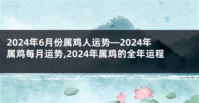 2024年6月份属鸡人运势—2024年属鸡每月运势,2024年属鸡的全年运程