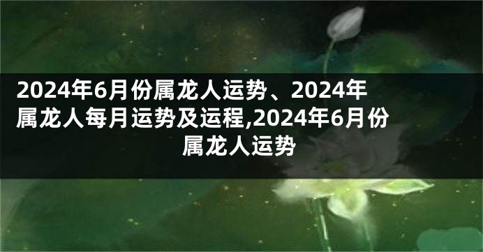 2024年6月份属龙人运势、2024年属龙人每月运势及运程,2024年6月份属龙人运势