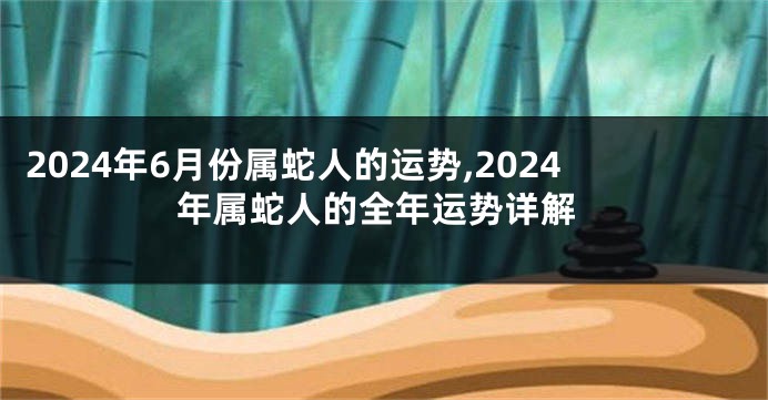 2024年6月份属蛇人的运势,2024年属蛇人的全年运势详解