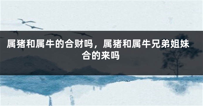 属猪和属牛的合财吗，属猪和属牛兄弟姐妹合的来吗