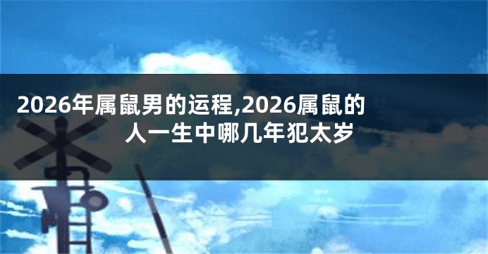 2026年属鼠男的运程,2026属鼠的人一生中哪几年犯太岁