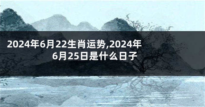 2024年6月22生肖运势,2024年6月25日是什么日子