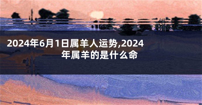 2024年6月1日属羊人运势,2024年属羊的是什么命