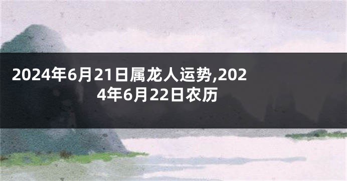 2024年6月21日属龙人运势,2024年6月22日农历