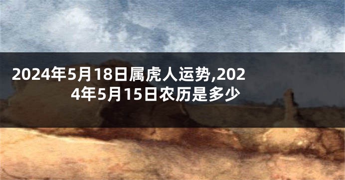 2024年5月18日属虎人运势,2024年5月15日农历是多少