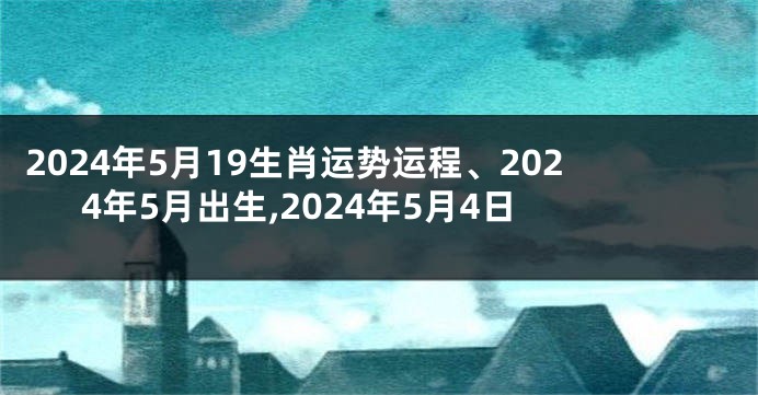 2024年5月19生肖运势运程、2024年5月出生,2024年5月4日