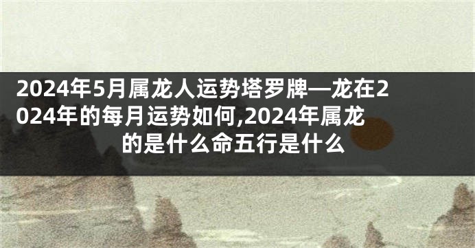 2024年5月属龙人运势塔罗牌—龙在2024年的每月运势如何,2024年属龙的是什么命五行是什么