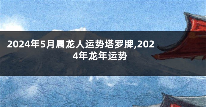 2024年5月属龙人运势塔罗牌,2024年龙年运势
