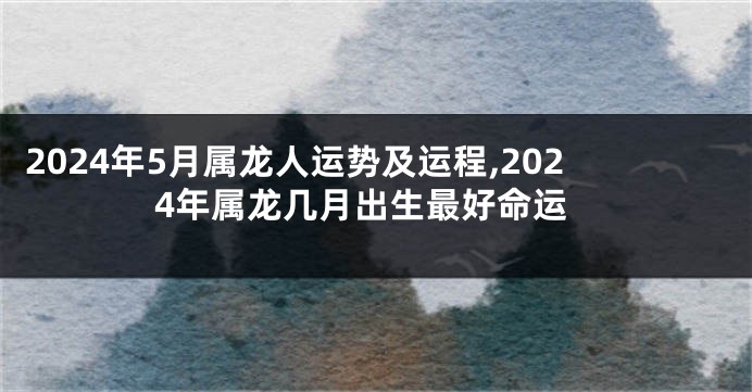 2024年5月属龙人运势及运程,2024年属龙几月出生最好命运