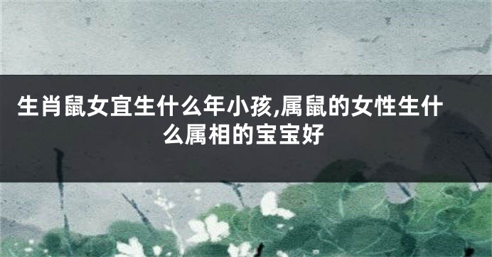 生肖鼠女宜生什么年小孩,属鼠的女性生什么属相的宝宝好