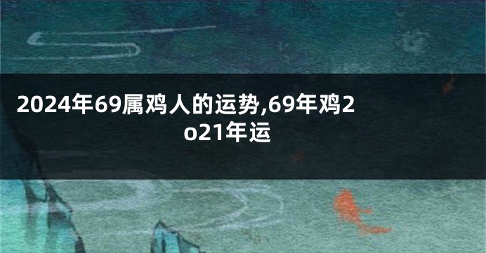 2024年69属鸡人的运势,69年鸡2o21年运