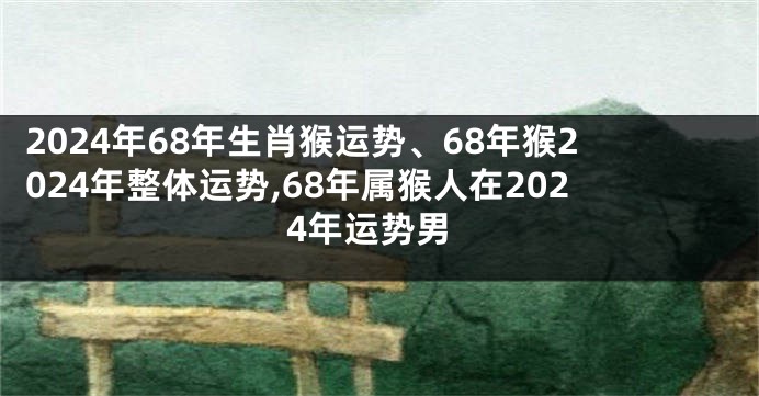 2024年68年生肖猴运势、68年猴2024年整体运势,68年属猴人在2024年运势男