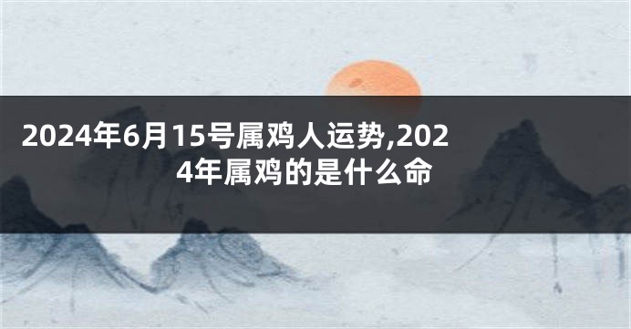 2024年6月15号属鸡人运势,2024年属鸡的是什么命