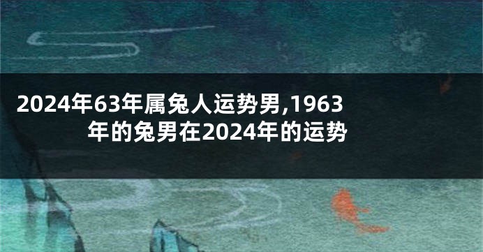 2024年63年属兔人运势男,1963年的兔男在2024年的运势