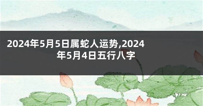 2024年5月5日属蛇人运势,2024年5月4日五行八字
