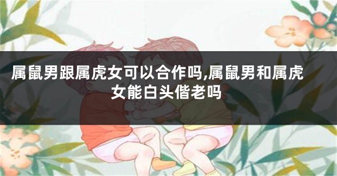 属鼠男跟属虎女可以合作吗,属鼠男和属虎女能白头偕老吗