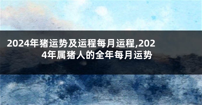 2024年猪运势及运程每月运程,2024年属猪人的全年每月运势