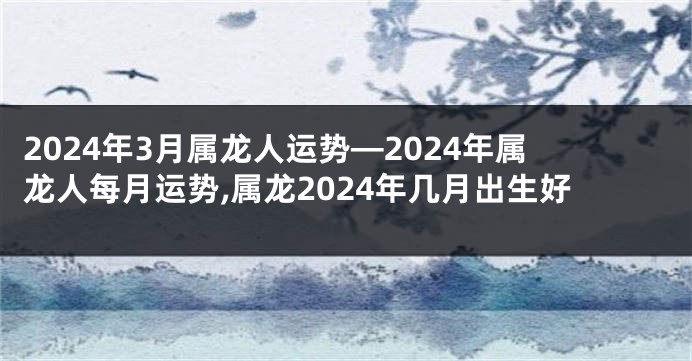 2024年3月属龙人运势—2024年属龙人每月运势,属龙2024年几月出生好