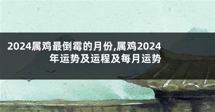 2024属鸡最倒霉的月份,属鸡2024年运势及运程及每月运势