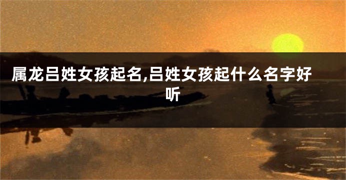 属龙吕姓女孩起名,吕姓女孩起什么名字好听