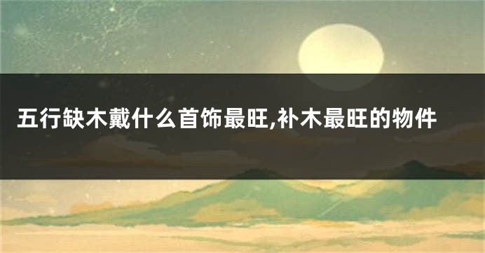 五行缺木戴什么首饰最旺,补木最旺的物件