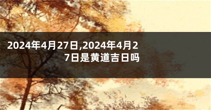 2024年4月27日,2024年4月27日是黄道吉日吗