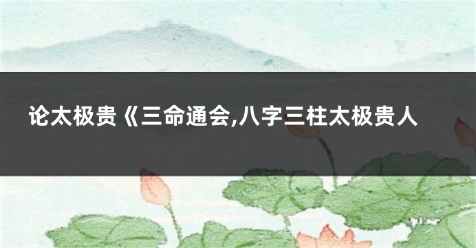 论太极贵《三命通会,八字三柱太极贵人