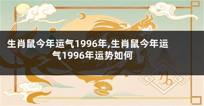 生肖鼠今年运气1996年,生肖鼠今年运气1996年运势如何