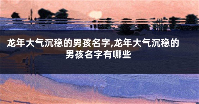 龙年大气沉稳的男孩名字,龙年大气沉稳的男孩名字有哪些