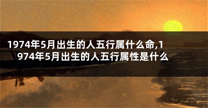 1974年5月出生的人五行属什么命,1974年5月出生的人五行属性是什么