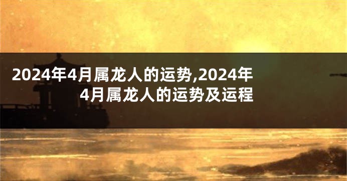 2024年4月属龙人的运势,2024年4月属龙人的运势及运程