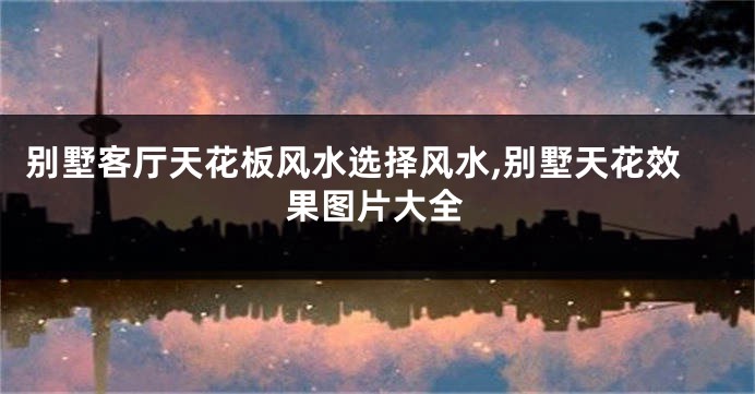 别墅客厅天花板风水选择风水,别墅天花效果图片大全