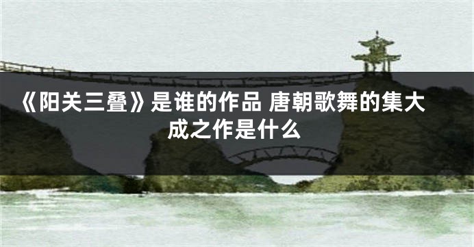 《阳关三叠》是谁的作品 唐朝歌舞的集大成之作是什么