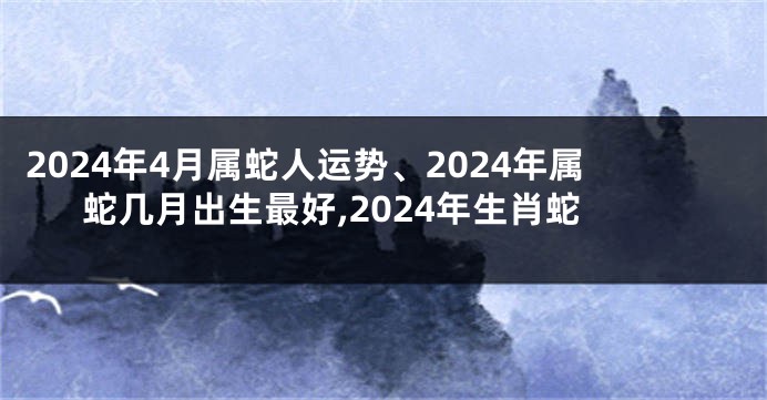 2024年4月属蛇人运势、2024年属蛇几月出生最好,2024年生肖蛇