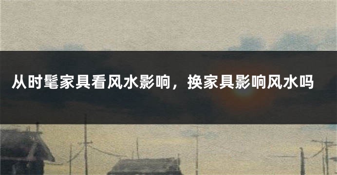从时髦家具看风水影响,换家具影响风水吗