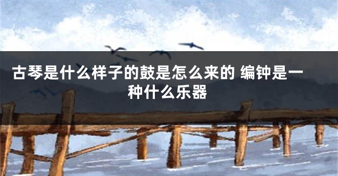 古琴是什么样子的鼓是怎么来的 编钟是一种什么乐器