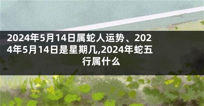 2024年5月14日属蛇人运势、2024年5月14日是星期几,2024年蛇五行属什么