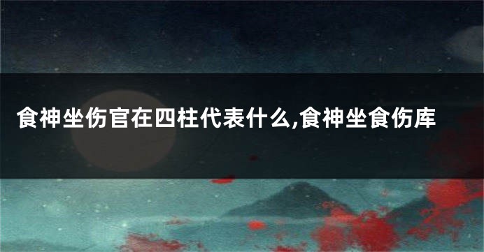 食神坐伤官在四柱代表什么,食神坐食伤库