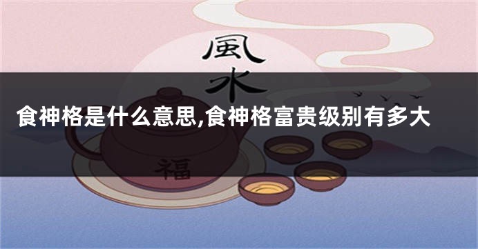 食神格是什么意思,食神格富贵级别有多大
