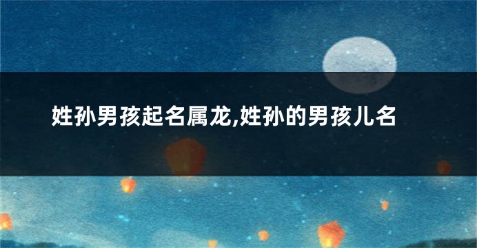 姓孙男孩起名属龙,姓孙的男孩儿名
