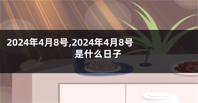 2024年4月8号,2024年4月8号是什么日子