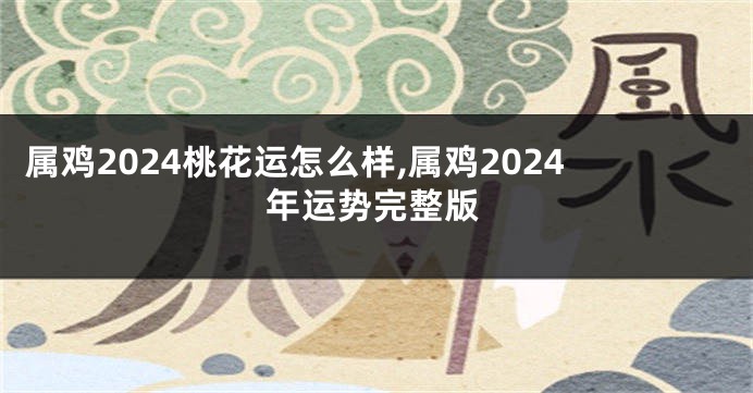 属鸡2024桃花运怎么样,属鸡2024年运势完整版
