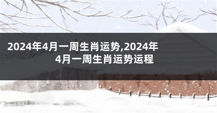 2024年4月一周生肖运势,2024年4月一周生肖运势运程