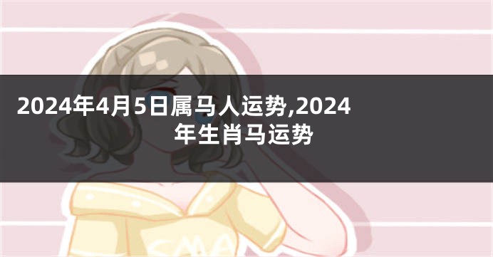 2024年4月5日属马人运势,2024年生肖马运势