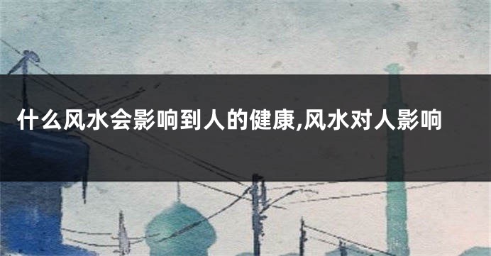 什么风水会影响到人的健康,风水对人影响