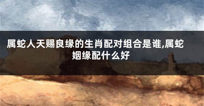 属蛇人天赐良缘的生肖配对组合是谁,属蛇姻缘配什么好